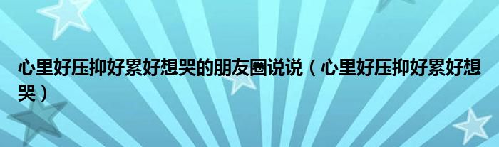 心里好壓抑好累好想哭的朋友圈說說（心里好壓抑好累好想哭）