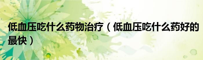 低血壓吃什么藥物治療（低血壓吃什么藥好的最快）