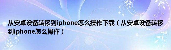 從安卓設(shè)備轉(zhuǎn)移到iphone怎么操作下載（從安卓設(shè)備轉(zhuǎn)移到iphone怎么操作）