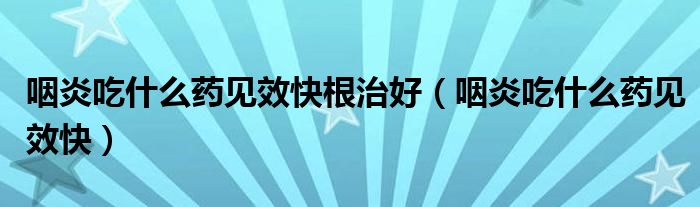 咽炎吃什么藥見效快根治好（咽炎吃什么藥見效快）