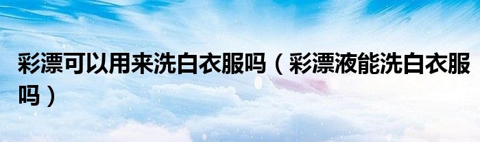 彩漂可以用來洗白衣服嗎（彩漂液能洗白衣服嗎）