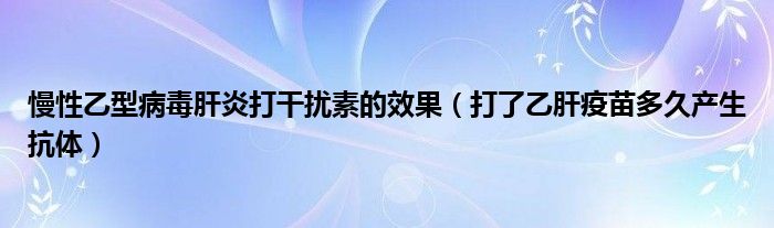 慢性乙型病毒肝炎打干擾素的效果（打了乙肝疫苗多久產(chǎn)生抗體）