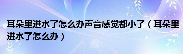 耳朵里進(jìn)水了怎么辦聲音感覺(jué)都小了（耳朵里進(jìn)水了怎么辦）