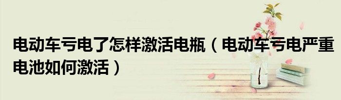 電動(dòng)車(chē)虧電了怎樣激活電瓶（電動(dòng)車(chē)虧電嚴(yán)重電池如何激活）