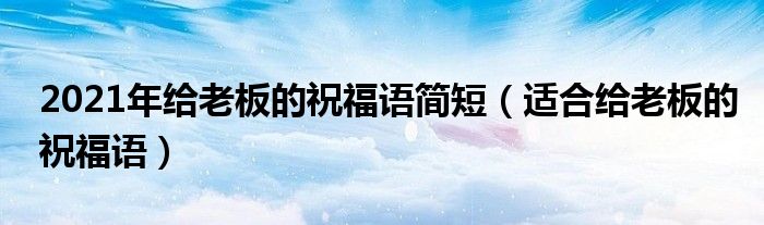 2021年給老板的祝福語(yǔ)簡(jiǎn)短（適合給老板的祝福語(yǔ)）