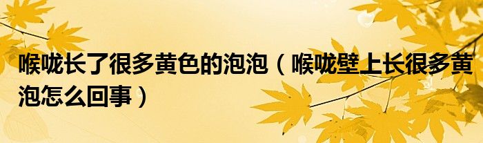 喉嚨長了很多黃色的泡泡（喉嚨壁上長很多黃泡怎么回事）