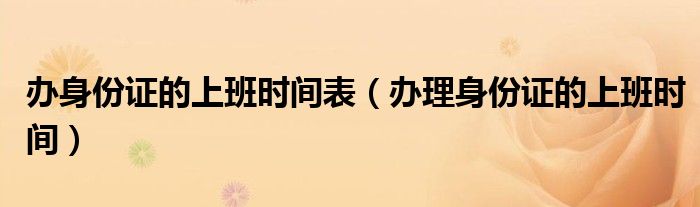 辦身份證的上班時(shí)間表（辦理身份證的上班時(shí)間）