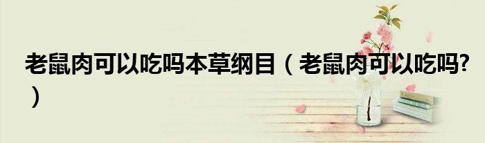 老鼠肉可以吃嗎本草綱目（老鼠肉可以吃嗎?）