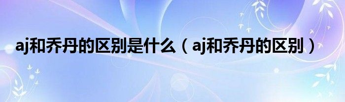 aj和喬丹的區(qū)別是什么（aj和喬丹的區(qū)別）