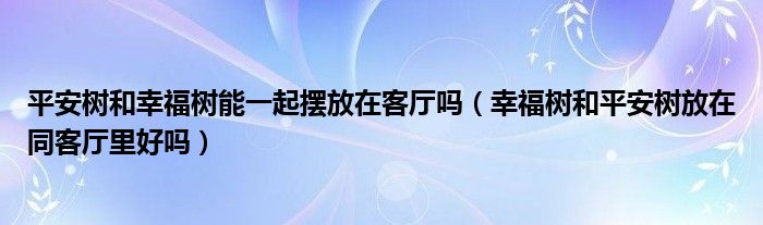 平安樹和幸福樹能一起擺放在客廳嗎（幸福樹和平安樹放在同客廳里好嗎）