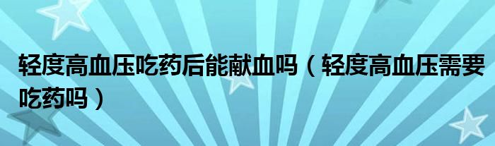 輕度高血壓吃藥后能獻血嗎（輕度高血壓需要吃藥嗎）