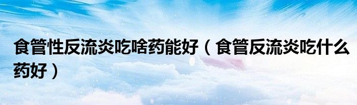 食管性反流炎吃啥藥能好（食管反流炎吃什么藥好）