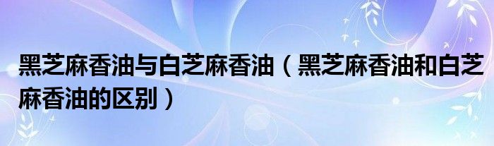 黑芝麻香油與白芝麻香油（黑芝麻香油和白芝麻香油的區(qū)別）