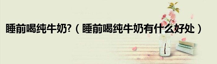 睡前喝純牛奶?（睡前喝純牛奶有什么好處）