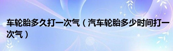 車輪胎多久打一次氣（汽車輪胎多少時間打一次氣）