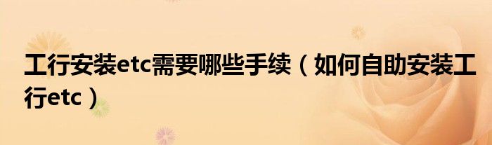 工行安裝etc需要哪些手續(xù)（如何自助安裝工行etc）