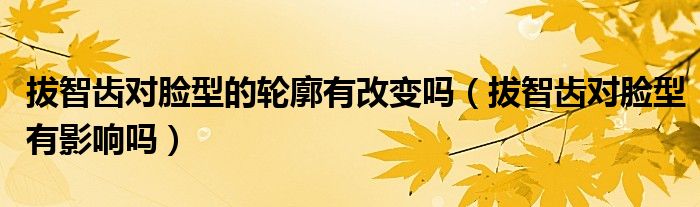 拔智齒對臉型的輪廓有改變嗎（拔智齒對臉型有影響嗎）