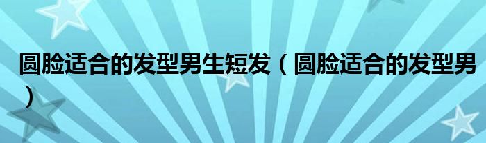 圓臉適合的發(fā)型男生短發(fā)（圓臉適合的發(fā)型男）