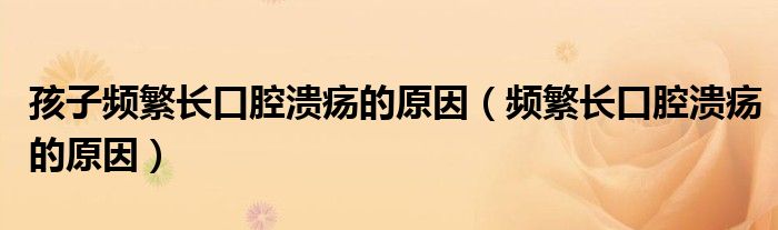 孩子頻繁長(zhǎng)口腔潰瘍的原因（頻繁長(zhǎng)口腔潰瘍的原因）