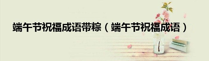 端午節(jié)祝福成語帶粽（端午節(jié)祝福成語）