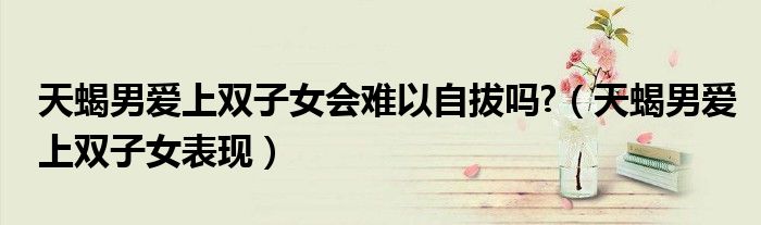 天蝎男愛(ài)上雙子女會(huì)難以自拔嗎?（天蝎男愛(ài)上雙子女表現(xiàn)）