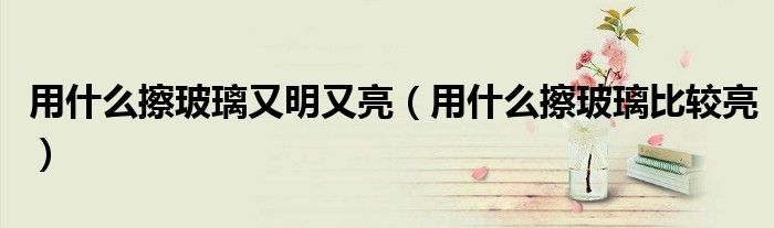 用什么擦玻璃又明又亮（用什么擦玻璃比較亮）