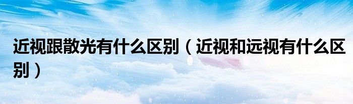 近視跟散光有什么區(qū)別（近視和遠視有什么區(qū)別）