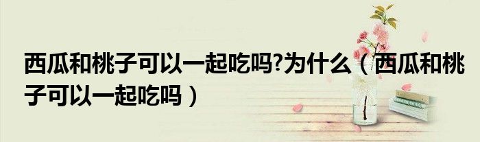 西瓜和桃子可以一起吃嗎?為什么（西瓜和桃子可以一起吃嗎）
