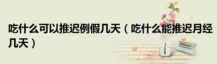 吃什么可以推遲例假幾天（吃什么能推遲月經(jīng)幾天）