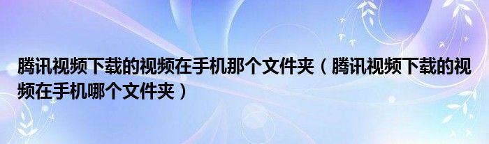 騰訊視頻下載的視頻在手機(jī)那個(gè)文件夾（騰訊視頻下載的視頻在手機(jī)哪個(gè)文件夾）