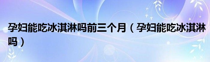 孕婦能吃冰淇淋嗎前三個(gè)月（孕婦能吃冰淇淋嗎）