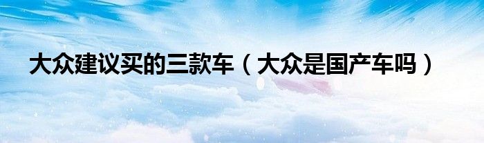 大眾建議買的三款車（大眾是國產(chǎn)車嗎）