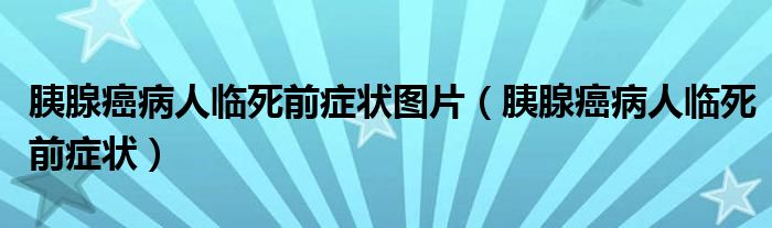 胰腺癌病人臨死前癥狀圖片（胰腺癌病人臨死前癥狀）