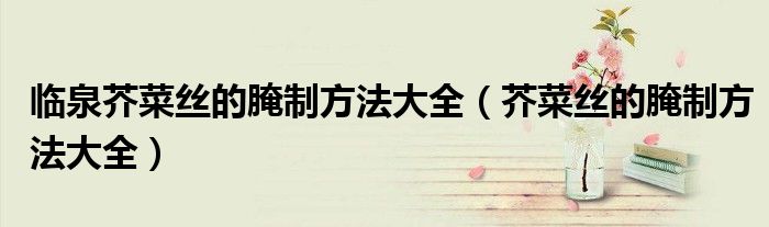 臨泉芥菜絲的腌制方法大全（芥菜絲的腌制方法大全）