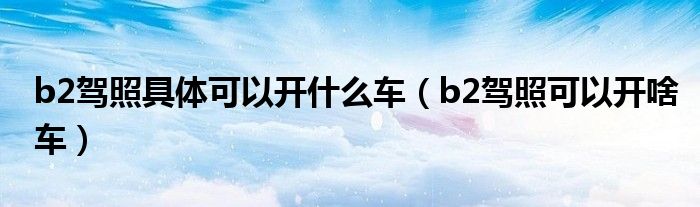 b2駕照具體可以開什么車（b2駕照可以開啥車）
