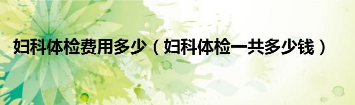 婦科體檢費(fèi)用多少（婦科體檢一共多少錢）