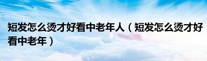 短發(fā)怎么燙才好看中老年人（短發(fā)怎么燙才好看中老年）