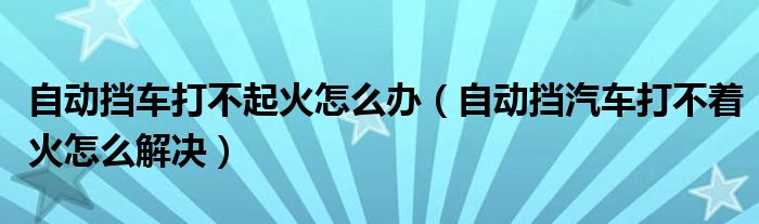 自動擋車打不起火怎么辦（自動擋汽車打不著火怎么解決）
