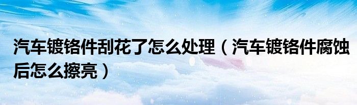 汽車鍍鉻件刮花了怎么處理（汽車鍍鉻件腐蝕后怎么擦亮）