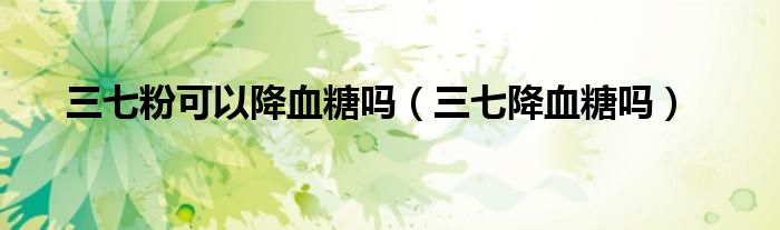 三七粉可以降血糖嗎（三七降血糖嗎）