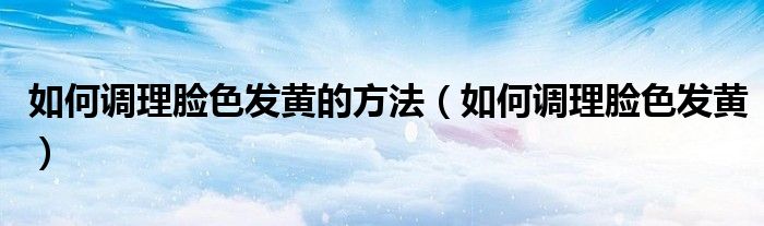如何調(diào)理臉色發(fā)黃的方法（如何調(diào)理臉色發(fā)黃）