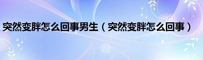 突然變胖怎么回事男生（突然變胖怎么回事）