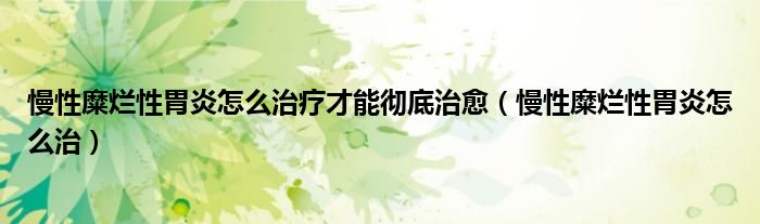 慢性糜爛性胃炎怎么治療才能徹底治愈（慢性糜爛性胃炎怎么治）