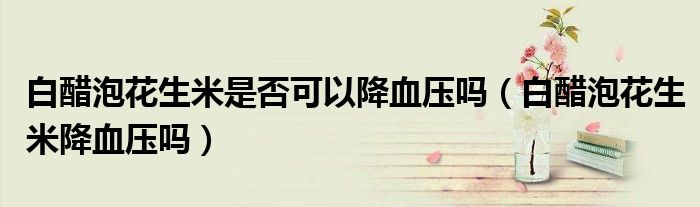 白醋泡花生米是否可以降血壓嗎（白醋泡花生米降血壓嗎）