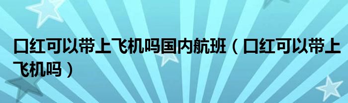 口紅可以帶上飛機(jī)嗎國(guó)內(nèi)航班（口紅可以帶上飛機(jī)嗎）