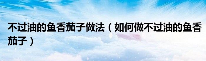 不過油的魚香茄子做法（如何做不過油的魚香茄子）