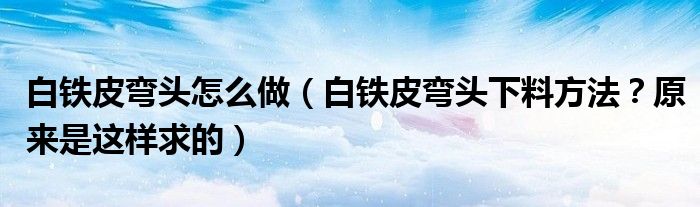 白鐵皮彎頭怎么做（白鐵皮彎頭下料方法？原來(lái)是這樣求的）