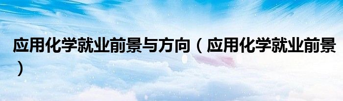 應(yīng)用化學(xué)就業(yè)前景與方向（應(yīng)用化學(xué)就業(yè)前景）