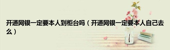 開通網(wǎng)銀一定要本人到柜臺(tái)嗎（開通網(wǎng)銀一定要本人自己去么）