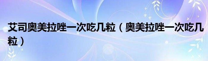 艾司奧美拉唑一次吃幾粒（奧美拉唑一次吃幾粒）